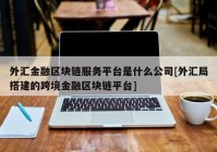 外汇金融区块链服务平台是什么公司[外汇局搭建的跨境金融区块链平台]